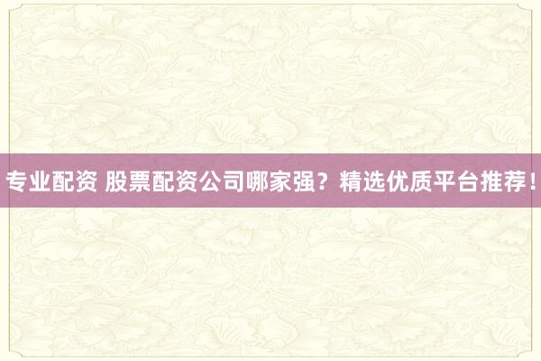 专业配资 股票配资公司哪家强？精选优质平台推荐！