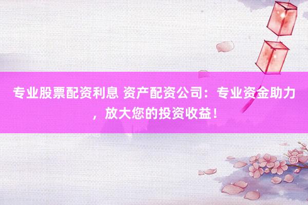 专业股票配资利息 资产配资公司：专业资金助力，放大您的投资收益！