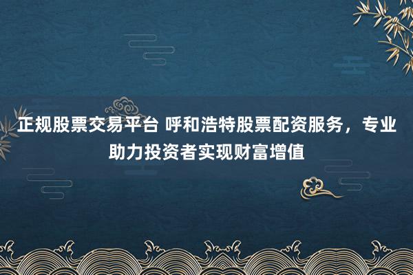 正规股票交易平台 呼和浩特股票配资服务，专业助力投资者实现财富增值