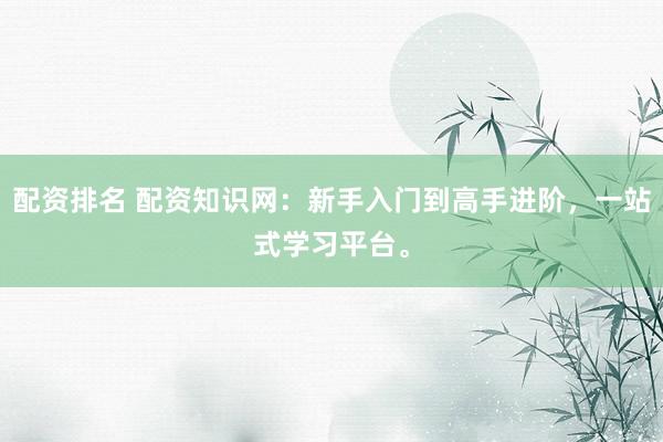 配资排名 配资知识网：新手入门到高手进阶，一站式学习平台。