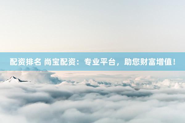 配资排名 尚宝配资：专业平台，助您财富增值！