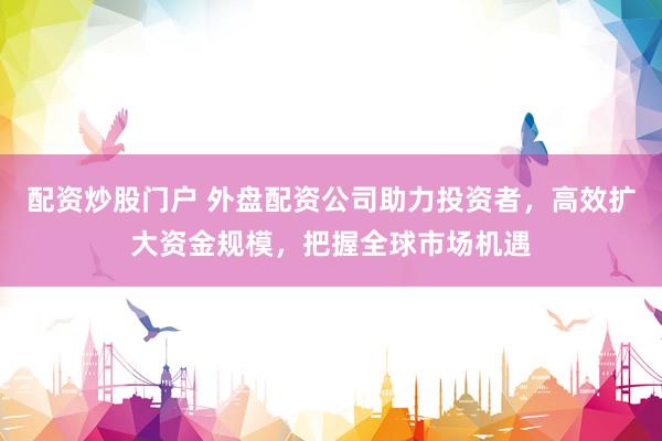 配资炒股门户 外盘配资公司助力投资者，高效扩大资金规模，把握全球市场机遇