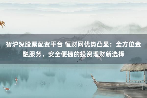 智沪深股票配资平台 恒财网优势凸显：全方位金融服务，安全便捷的投资理财新选择