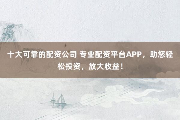 十大可靠的配资公司 专业配资平台APP，助您轻松投资，放大收益！