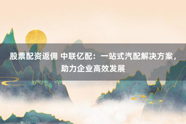 股票配资返佣 中联亿配：一站式汽配解决方案，助力企业高效发展