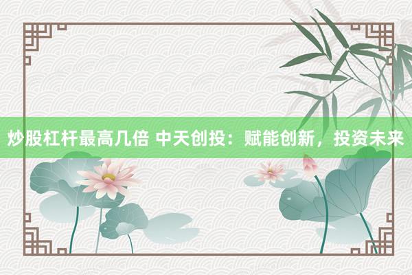 炒股杠杆最高几倍 中天创投：赋能创新，投资未来