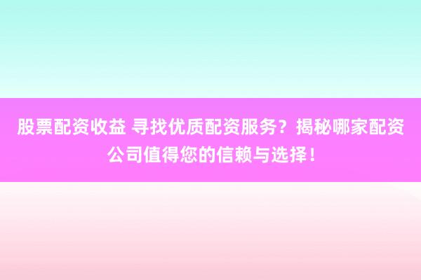 股票配资收益 寻找优质配资服务？揭秘哪家配资公司值得您的信赖与选择！