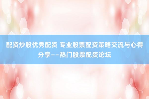 配资炒股优秀配资 专业股票配资策略交流与心得分享——热门股票配资论坛