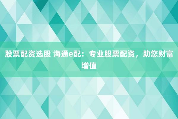 股票配资选股 海通e配：专业股票配资，助您财富增值