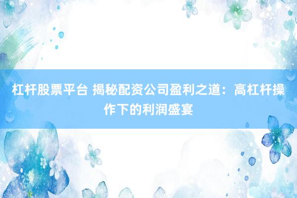 杠杆股票平台 揭秘配资公司盈利之道：高杠杆操作下的利润盛宴