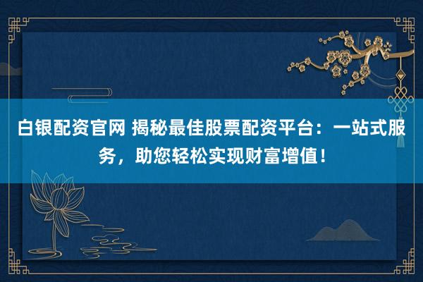 白银配资官网 揭秘最佳股票配资平台：一站式服务，助您轻松实现财富增值！
