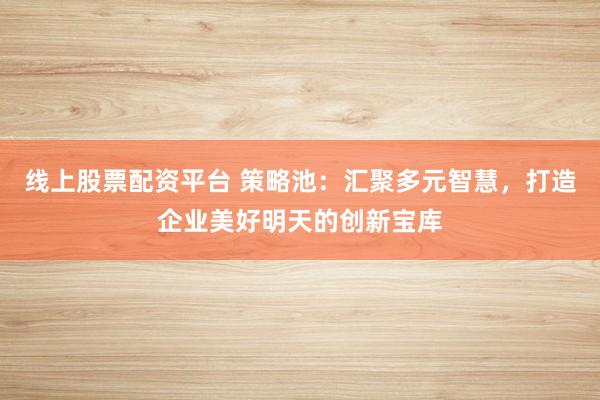 线上股票配资平台 策略池：汇聚多元智慧，打造企业美好明天的创新宝库