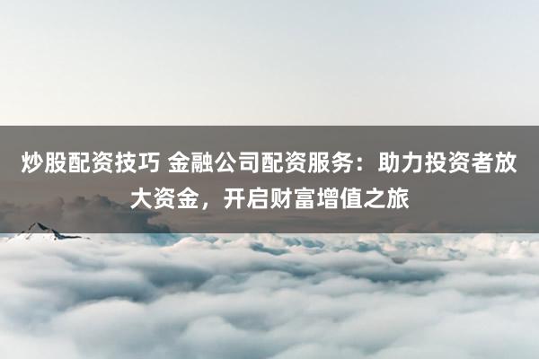 炒股配资技巧 金融公司配资服务：助力投资者放大资金，开启财富增值之旅
