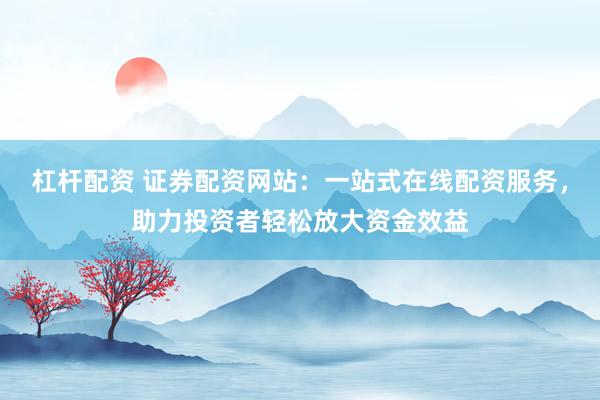 杠杆配资 证券配资网站：一站式在线配资服务，助力投资者轻松放大资金效益