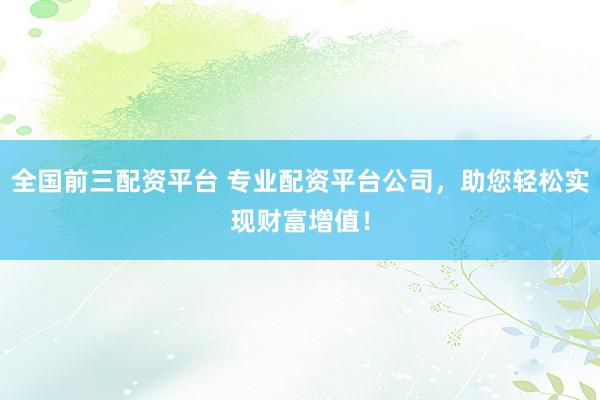 全国前三配资平台 专业配资平台公司，助您轻松实现财富增值！