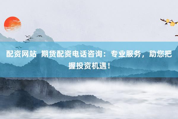 配资网站  期货配资电话咨询：专业服务，助您把握投资机遇！