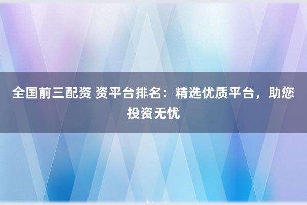 全国前三配资 资平台排名：精选优质平台，助您投资无忧