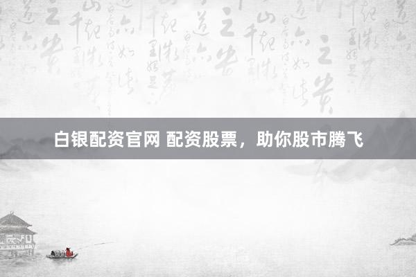 白银配资官网 配资股票，助你股市腾飞