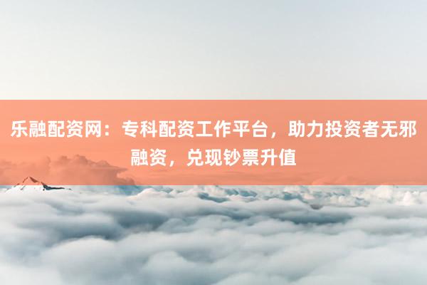 乐融配资网：专科配资工作平台，助力投资者无邪融资，兑现钞票升值