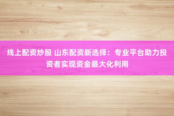 线上配资炒股 山东配资新选择：专业平台助力投资者实现资金最大化利用