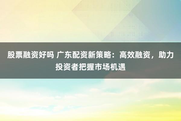 股票融资好吗 广东配资新策略：高效融资，助力投资者把握市场机遇