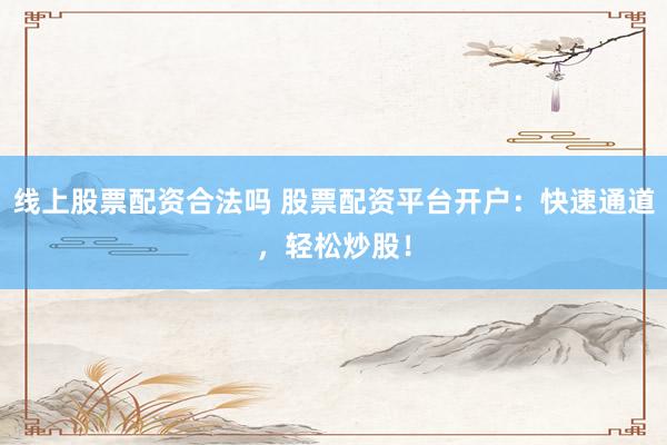 线上股票配资合法吗 股票配资平台开户：快速通道，轻松炒股！