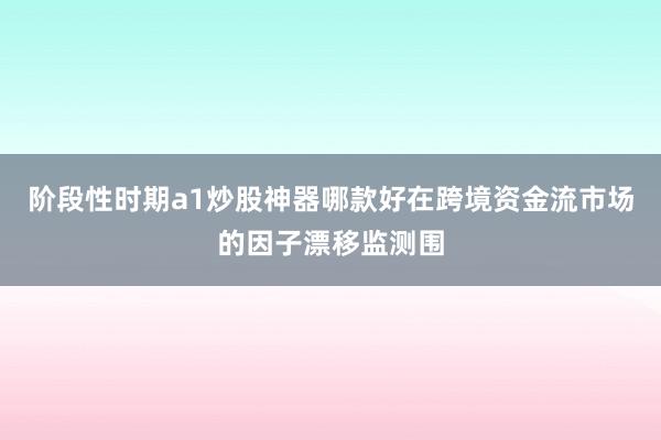 阶段性时期a1炒股神器哪款好在跨境资金流市场的因子漂移监测围