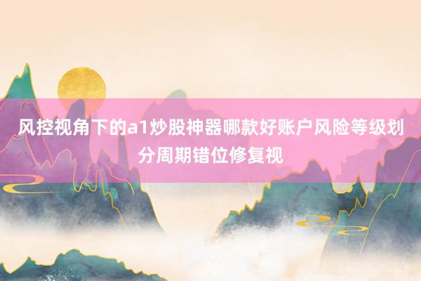 风控视角下的a1炒股神器哪款好账户风险等级划分周期错位修复视