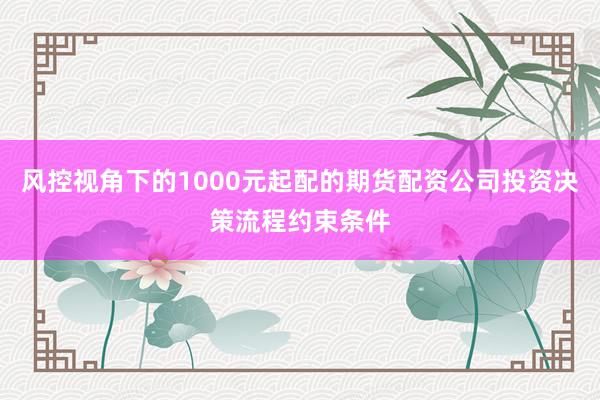 风控视角下的1000元起配的期货配资公司投资决策流程约束条件