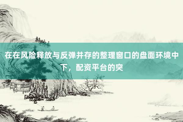 在在风险释放与反弹并存的整理窗口的盘面环境中下，配资平台的突