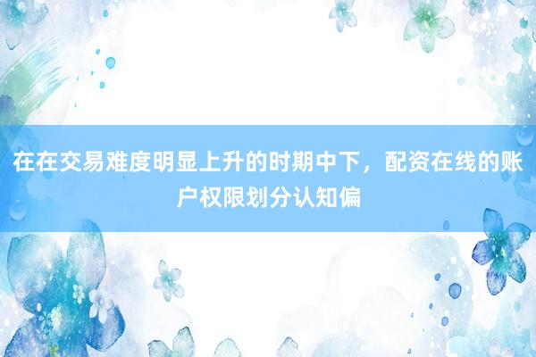 在在交易难度明显上升的时期中下，配资在线的账户权限划分认知偏