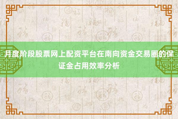 月度阶段股票网上配资平台在南向资金交易圈的保证金占用效率分析