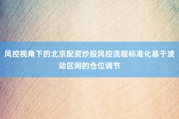 风控视角下的北京配资炒股风控流程标准化基于波动区间的仓位调节