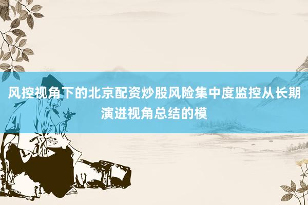 风控视角下的北京配资炒股风险集中度监控从长期演进视角总结的模