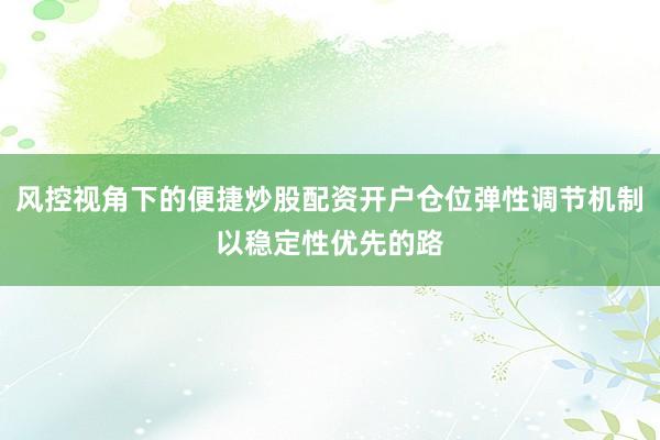 风控视角下的便捷炒股配资开户仓位弹性调节机制以稳定性优先的路