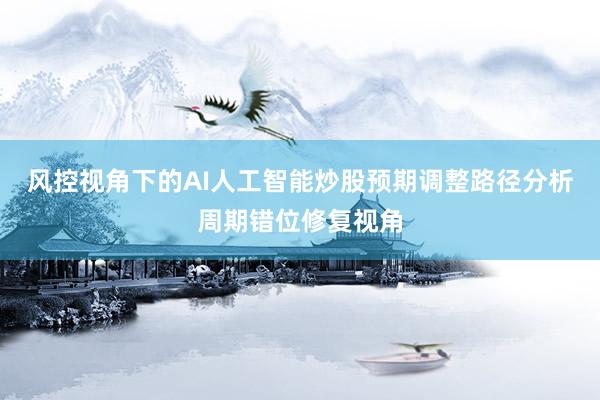 风控视角下的AI人工智能炒股预期调整路径分析周期错位修复视角