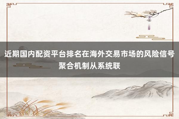 近期国内配资平台排名在海外交易市场的风险信号聚合机制从系统联