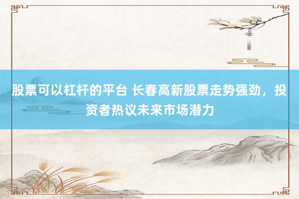 股票可以杠杆的平台 长春高新股票走势强劲，投资者热议未来市场潜力