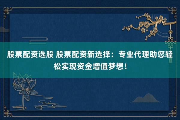 股票配资选股 股票配资新选择：专业代理助您轻松实现资金增值梦想！