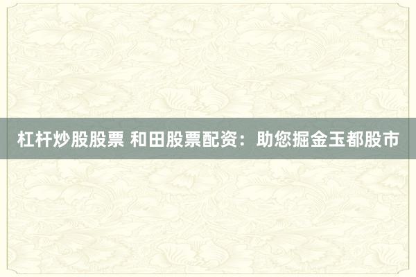 杠杆炒股股票 和田股票配资：助您掘金玉都股市