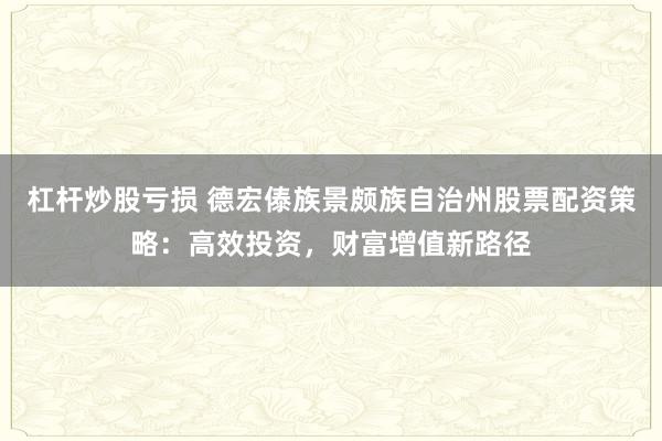 杠杆炒股亏损 德宏傣族景颇族自治州股票配资策略：高效投资，财富增值新路径