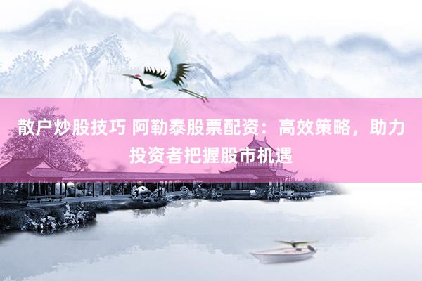 散户炒股技巧 阿勒泰股票配资：高效策略，助力投资者把握股市机遇