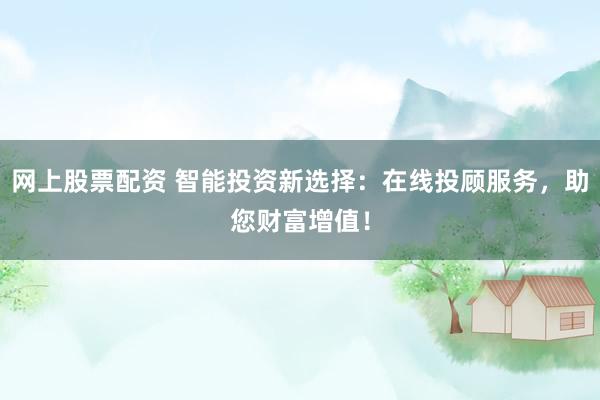 网上股票配资 智能投资新选择：在线投顾服务，助您财富增值！