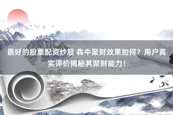 最好的股票配资炒股 犇牛聚财效果如何？用户真实评价揭秘其聚财能力！