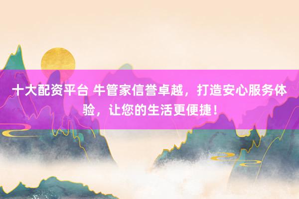 十大配资平台 牛管家信誉卓越，打造安心服务体验，让您的生活更便捷！