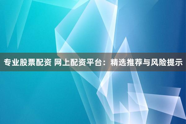 专业股票配资 网上配资平台：精选推荐与风险提示