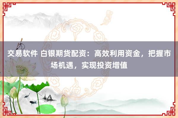 交易软件 白银期货配资：高效利用资金，把握市场机遇，实现投资增值