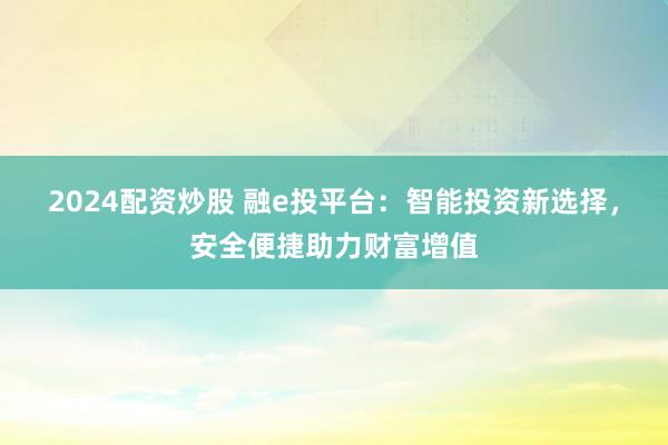 2024配资炒股 融e投平台：智能投资新选择，安全便捷助力财富增值
