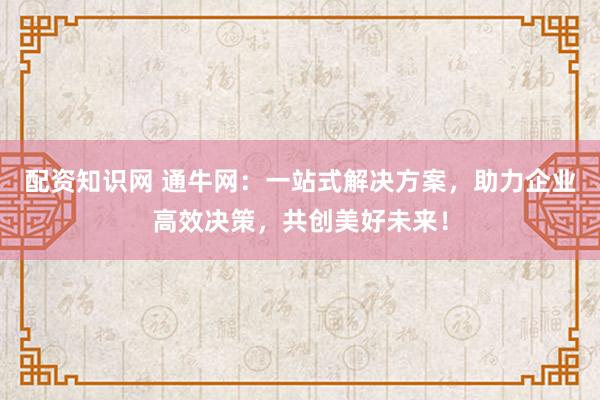 配资知识网 通牛网：一站式解决方案，助力企业高效决策，共创美好未来！