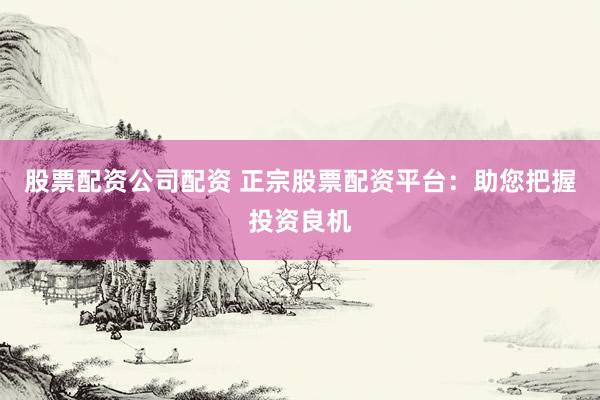 股票配资公司配资 正宗股票配资平台：助您把握投资良机